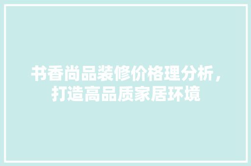 书香尚品装修价格理分析，打造高品质家居环境