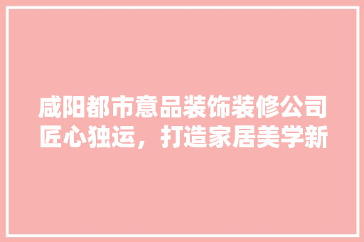咸阳都市意品装饰装修公司匠心独运，打造家居美学新标杆