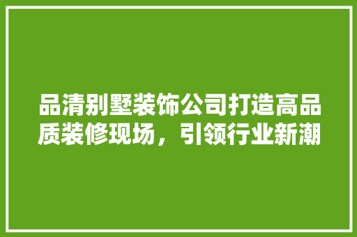 品清别墅装饰公司打造高品质装修现场，引领行业新潮流