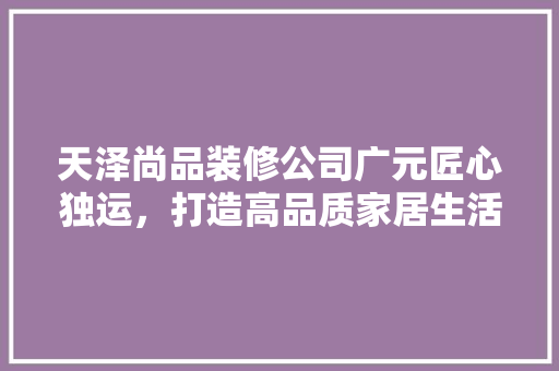 天泽尚品装修公司广元匠心独运，打造高品质家居生活