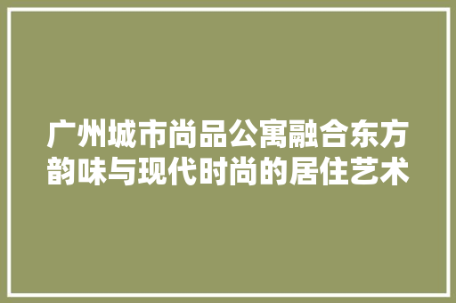 广州城市尚品公寓融合东方韵味与现代时尚的居住艺术