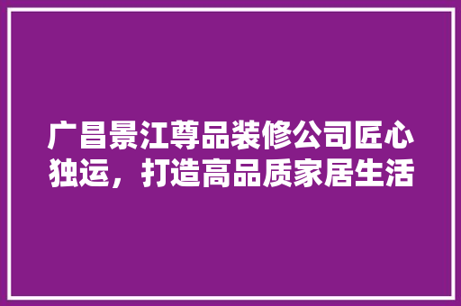 广昌景江尊品装修公司匠心独运，打造高品质家居生活 软装设计