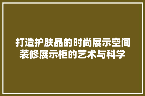 打造护肤品的时尚展示空间装修展示柜的艺术与科学