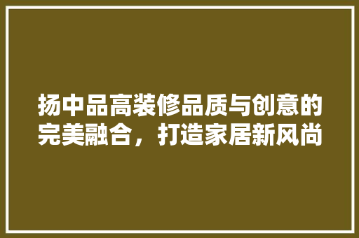 扬中品高装修品质与创意的完美融合，打造家居新风尚