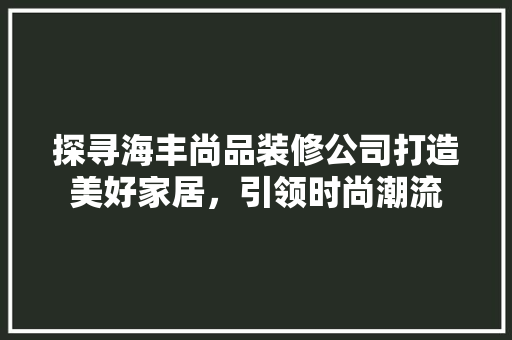 探寻海丰尚品装修公司打造美好家居，引领时尚潮流