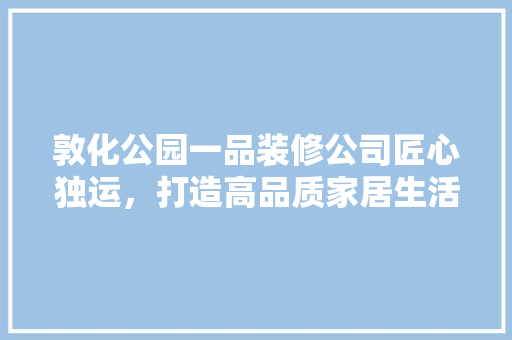 敦化公园一品装修公司匠心独运，打造高品质家居生活