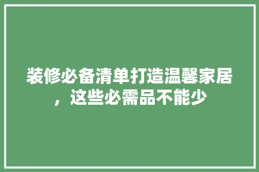 装修必备清单打造温馨家居，这些必需品不能少