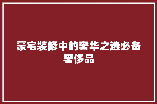 豪宅装修中的奢华之选必备奢侈品