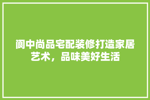 阆中尚品宅配装修打造家居艺术，品味美好生活