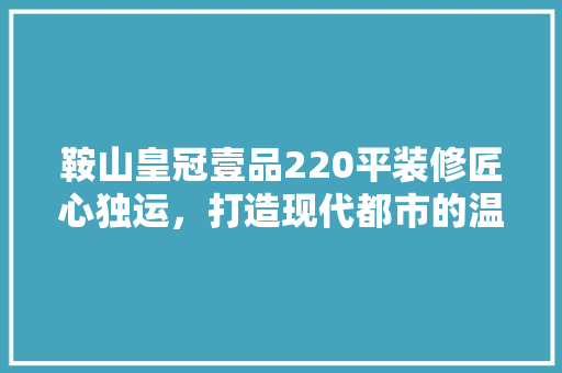 鞍山皇冠壹品220平装修匠心独运，打造现代都市的温馨家园