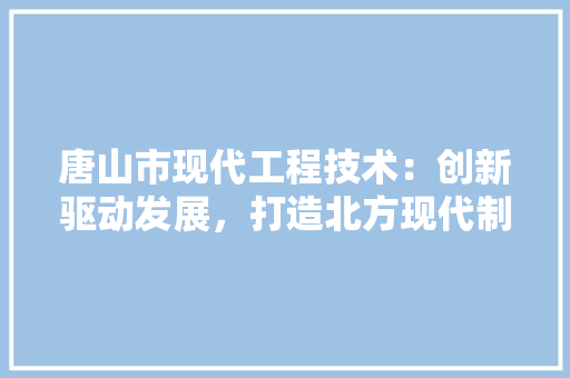 唐山市现代工程技术：创新驱动发展，打造北方现代制造业高地