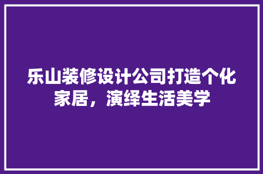 乐山装修设计公司打造个化家居，演绎生活美学
