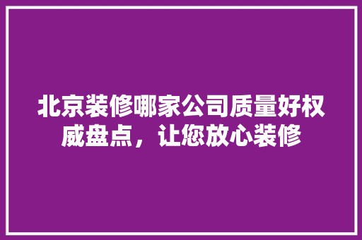 北京装修哪家公司质量好权威盘点，让您放心装修