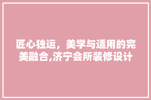 匠心独运，美学与适用的完美融合,济宁会所装修设计公司带你领略高端空间之美 现代风格装饰