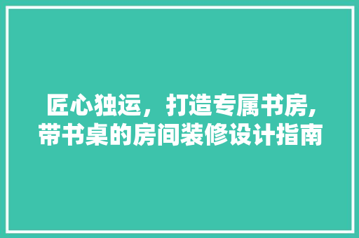 匠心独运，打造专属书房,带书桌的房间装修设计指南