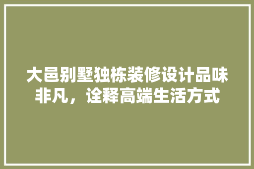 大邑别墅独栋装修设计品味非凡，诠释高端生活方式