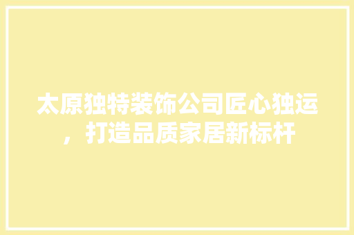 太原独特装饰公司匠心独运，打造品质家居新标杆