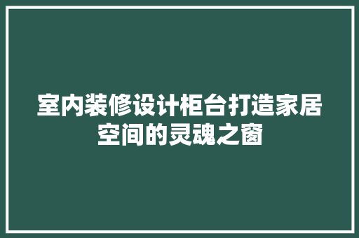 室内装修设计柜台打造家居空间的灵魂之窗