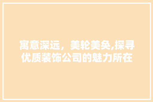 寓意深远，美轮美奂,探寻优质装饰公司的魅力所在 现代风格装饰