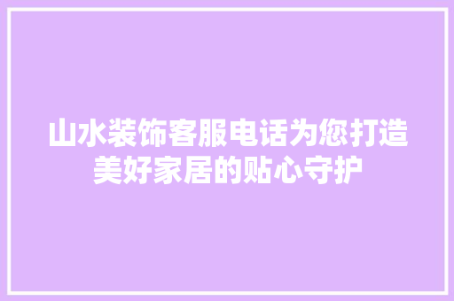 山水装饰客服电话为您打造美好家居的贴心守护 室内设计