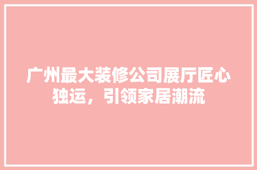 广州最大装修公司展厅匠心独运，引领家居潮流