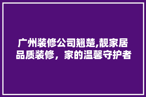 广州装修公司翘楚,靓家居品质装修，家的温馨守护者 家居装修