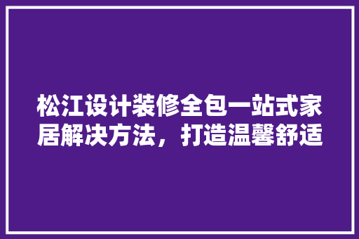 松江设计装修全包一站式家居解决方法，打造温馨舒适的家 室内设计