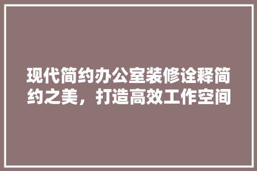 现代简约办公室装修诠释简约之美，打造高效工作空间