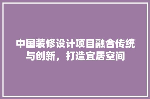 中国装修设计项目融合传统与创新，打造宜居空间