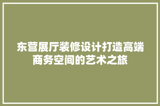 东营展厅装修设计打造高端商务空间的艺术之旅