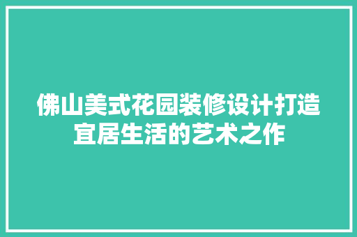 佛山美式花园装修设计打造宜居生活的艺术之作