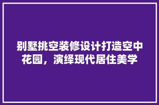 别墅挑空装修设计打造空中花园，演绎现代居住美学 软装设计