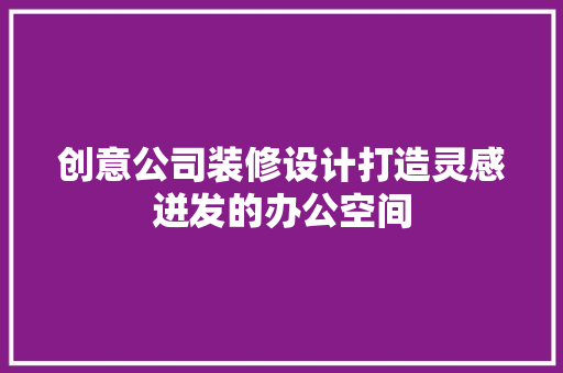 创意公司装修设计打造灵感迸发的办公空间