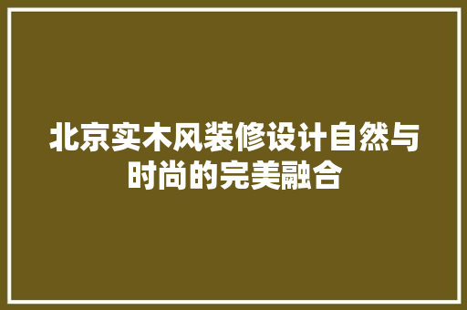 北京实木风装修设计自然与时尚的完美融合