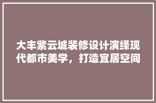 大丰紫云城装修设计演绎现代都市美学，打造宜居空间典范 室内设计