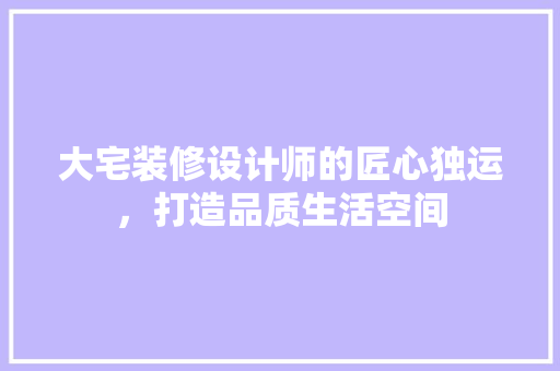 大宅装修设计师的匠心独运，打造品质生活空间