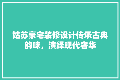 姑苏豪宅装修设计传承古典韵味，演绎现代奢华
