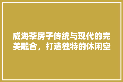 威海茶房子传统与现代的完美融合，打造独特的休闲空间