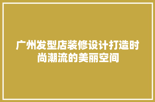 广州发型店装修设计打造时尚潮流的美丽空间