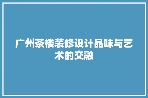 广州茶楼装修设计品味与艺术的交融