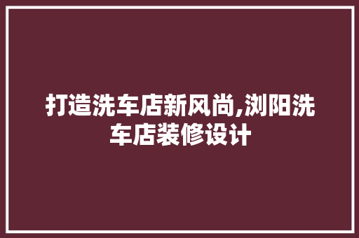 打造洗车店新风尚,浏阳洗车店装修设计