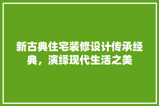 新古典住宅装修设计传承经典，演绎现代生活之美