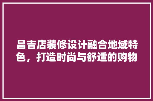 昌吉店装修设计融合地域特色，打造时尚与舒适的购物空间