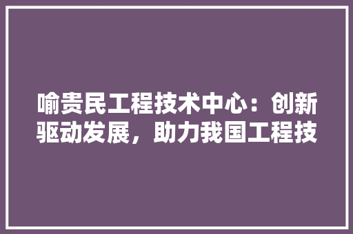 喻贵民工程技术中心：创新驱动发展，助力我国工程技术领域腾飞 卧室装修