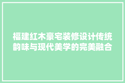 福建红木豪宅装修设计传统韵味与现代美学的完美融合