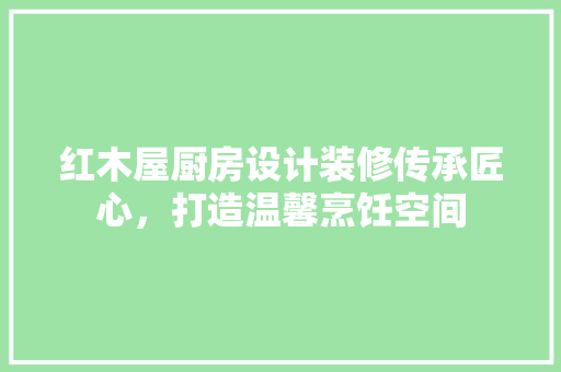 红木屋厨房设计装修传承匠心，打造温馨烹饪空间