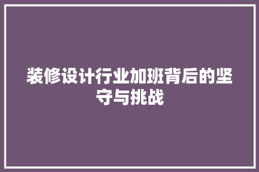 装修设计行业加班背后的坚守与挑战 现代风格装饰