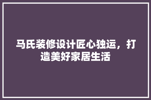 马氏装修设计匠心独运，打造美好家居生活