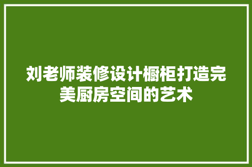 刘老师装修设计橱柜打造完美厨房空间的艺术