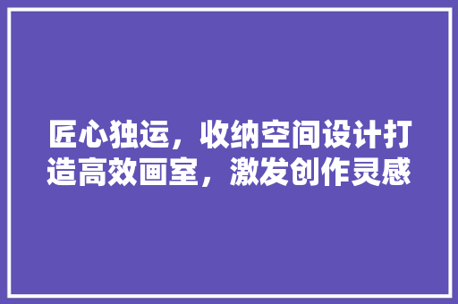 匠心独运，收纳空间设计打造高效画室，激发创作灵感